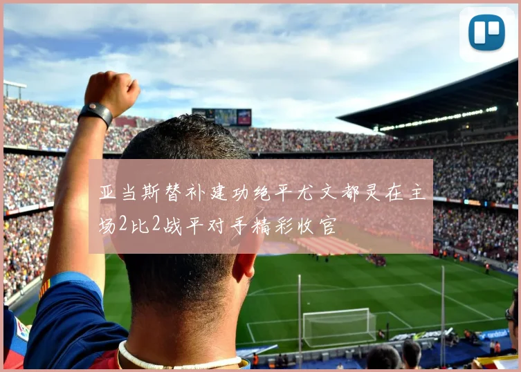 亚当斯替补建功绝平尤文都灵在主场2比2战平对手精彩收官