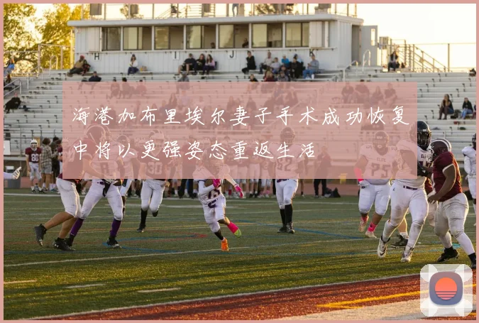 海港加布里埃尔妻子手术成功恢复中将以更强姿态重返生活