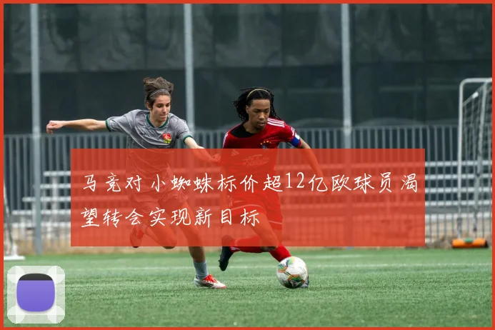 马竞对小蜘蛛标价超12亿欧球员渴望转会实现新目标