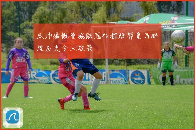 瓜帅感慨曼城欧冠征程短暂皇马辉煌历史令人敬畏