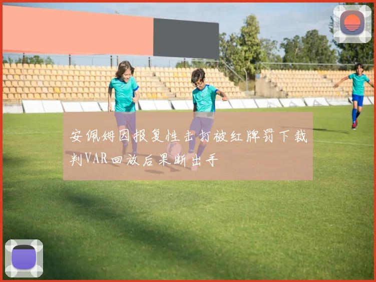 安佩姆因报复性击打被红牌罚下裁判VAR回放后果断出手