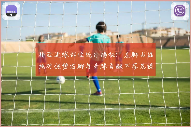 梅西进球部位统计揭秘：左脚占据绝对优势右脚与头球贡献不容忽视