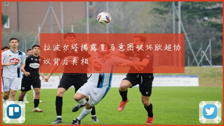 拉波尔塔揭露皇马意图破坏欧超协议背后真相