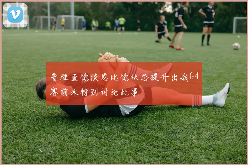 普理查德谈恩比德状态提升出战G4赛前未特别讨论此事