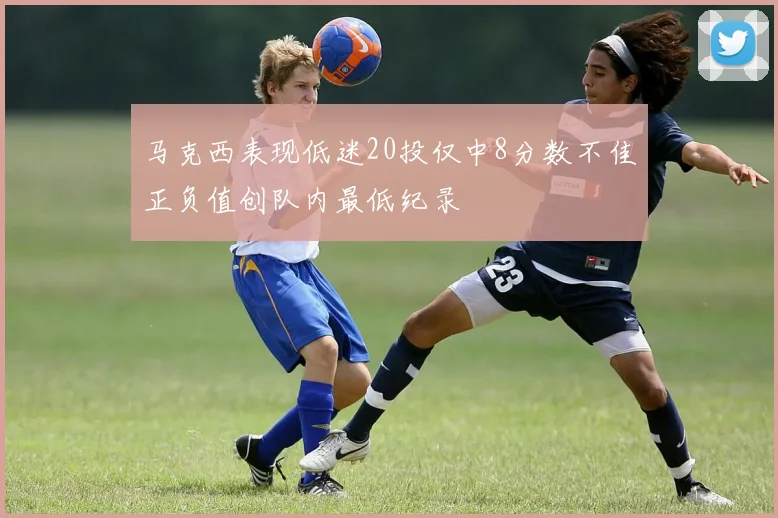 马克西表现低迷20投仅中8分数不佳正负值创队内最低纪录