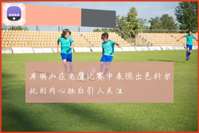库明加在老鹰比赛中表现出色科尔此刻内心独白引人关注