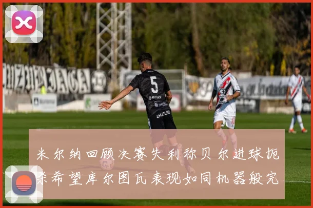 米尔纳回顾决赛失利称贝尔进球扼杀希望库尔图瓦表现如同机器般完美