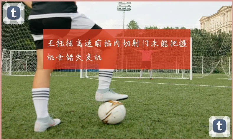 王钰栋高速前插内切射门未能把握机会错失良机