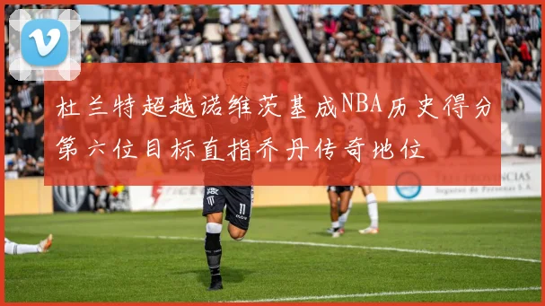 杜兰特超越诺维茨基成NBA历史得分第六位目标直指乔丹传奇地位