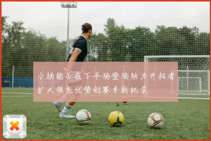 小杨能否在下半场登场助力开拓者扩大领先优势创赛季新纪录