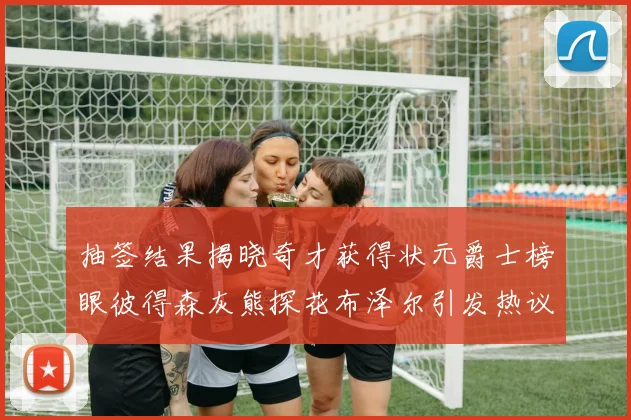 抽签结果揭晓奇才获得状元爵士榜眼彼得森灰熊探花布泽尔引发热议
