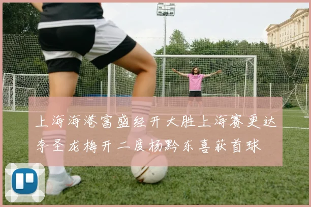 上海海港富盛经开大胜上海赛更达李圣龙梅开二度杨黔东喜获首球