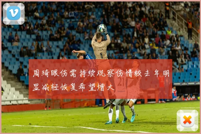 周琦眼伤需持续观察伤情较去年明显减轻恢复希望增大