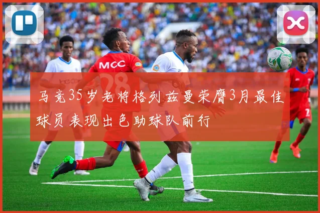 马竞35岁老将格列兹曼荣膺3月最佳球员表现出色助球队前行