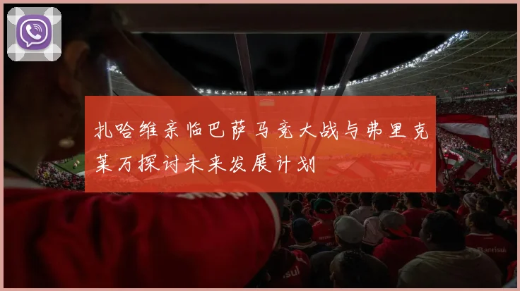 扎哈维亲临巴萨马竞大战与弗里克莱万探讨未来发展计划