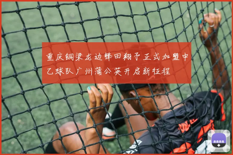 重庆铜梁龙边锋田翔予正式加盟中乙球队广州蒲公英开启新征程