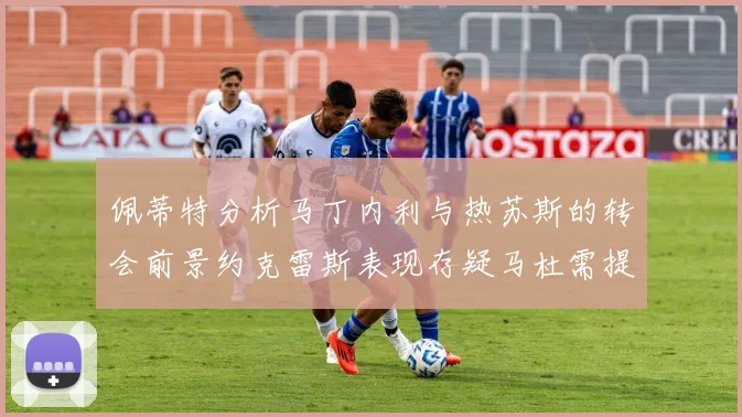 佩蒂特分析马丁内利与热苏斯的转会前景约克雷斯表现存疑马杜需提升才能留队