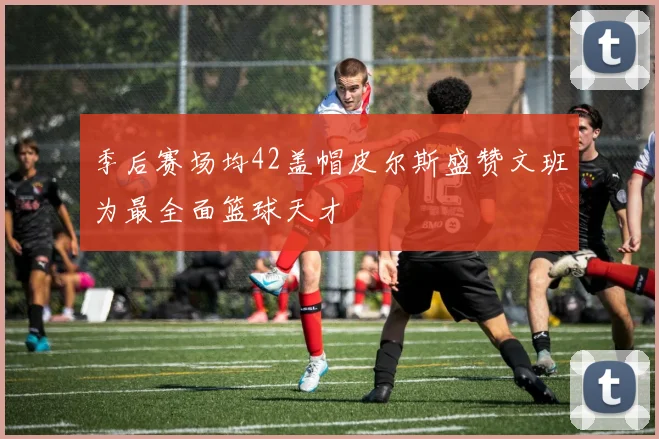 季后赛场均42盖帽皮尔斯盛赞文班为最全面篮球天才