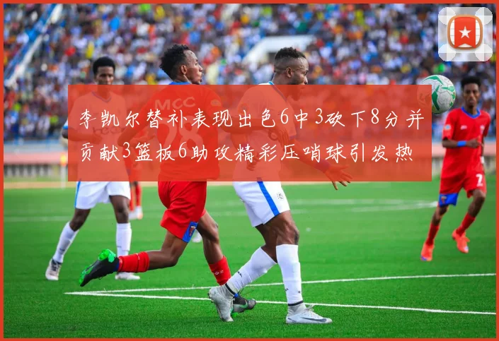 李凯尔替补表现出色6中3砍下8分并贡献3篮板6助攻精彩压哨球引发热议