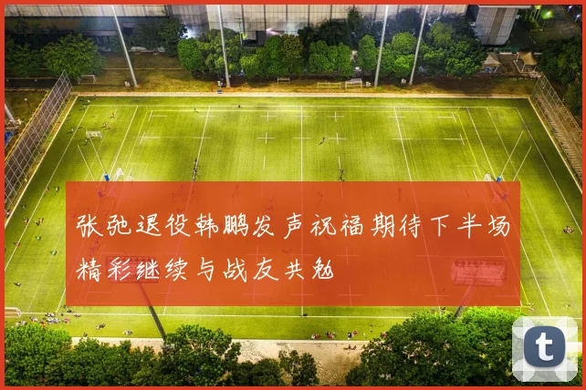 张弛退役韩鹏发声祝福期待下半场精彩继续与战友共勉