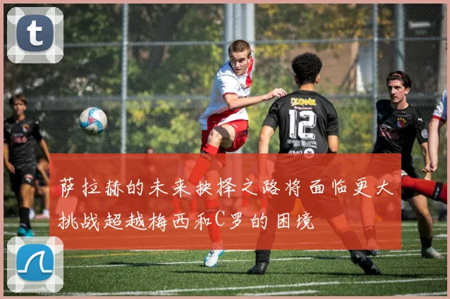 萨拉赫的未来抉择之路将面临更大挑战超越梅西和C罗的困境