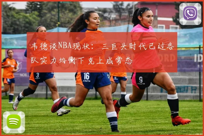 韦德谈NBA现状：三巨头时代已过各队实力均衡下克上成常态