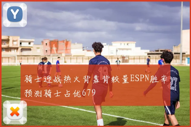 骑士迎战热火背靠背较量ESPN胜率预测骑士占优679