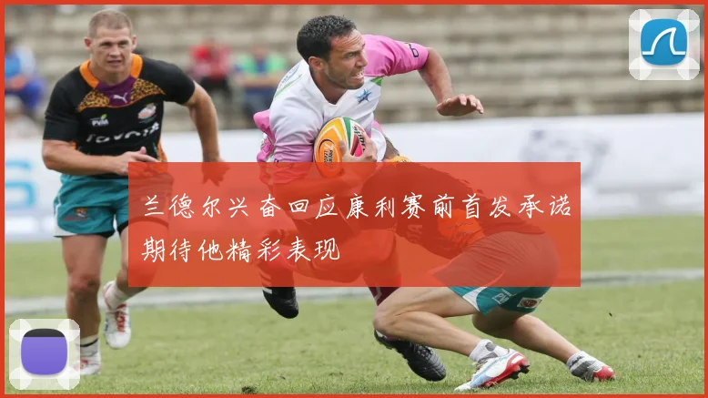 兰德尔兴奋回应康利赛前首发承诺期待他精彩表现