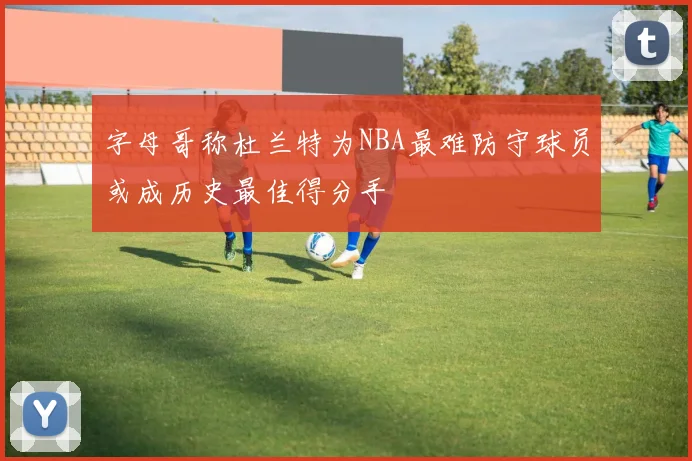 字母哥称杜兰特为NBA最难防守球员或成历史最佳得分手