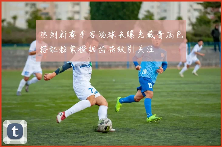 热刺新赛季客场球衣曝光藏青底色搭配粉紫橙锯齿花纹引关注