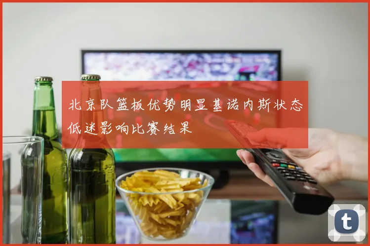 北京队篮板优势明显基诺内斯状态低迷影响比赛结果