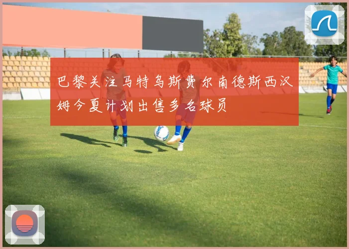 巴黎关注马特乌斯费尔南德斯西汉姆今夏计划出售多名球员